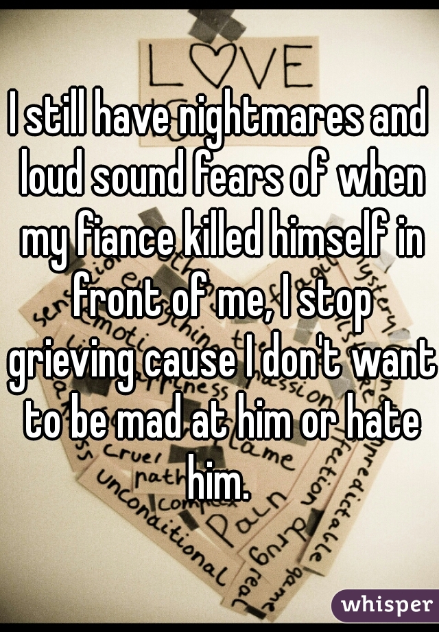 I still have nightmares and loud sound fears of when my fiance killed himself in front of me, I stop grieving cause I don't want to be mad at him or hate him. 