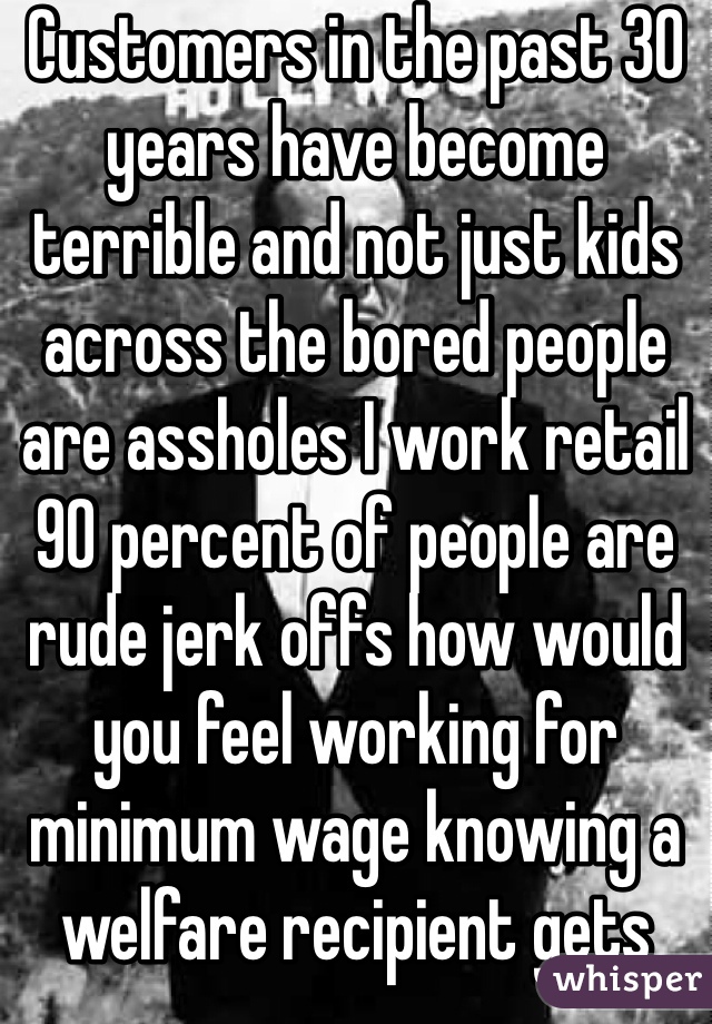 Customers in the past 30 years have become terrible and not just kids across the bored people are assholes I work retail 90 percent of people are rude jerk offs how would you feel working for minimum wage knowing a welfare recipient gets more money then you do and have to get cursed at and verbally abused by customers on a daily basis yea and I'll still smile and ask you how your day is after you didn't pick up after yourself in the store