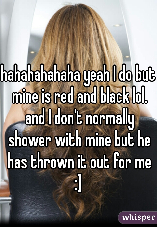 hahahahahaha yeah I do but mine is red and black lol. and I don't normally shower with mine but he has thrown it out for me :] 