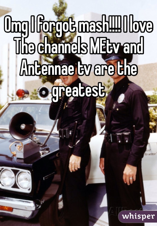 Omg I forgot mash!!!! I love The channels MEtv and Antennae tv are the greatest 