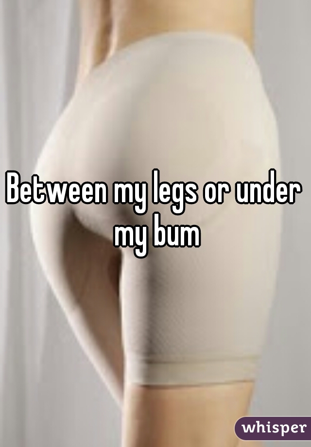 Between my legs or under my bum