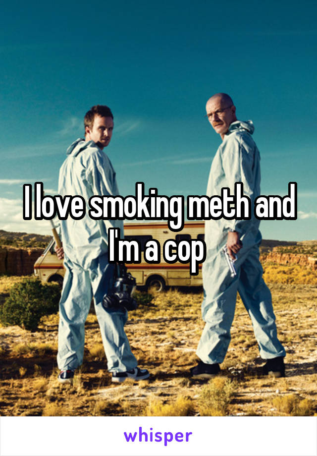 I love smoking meth and I'm a cop 