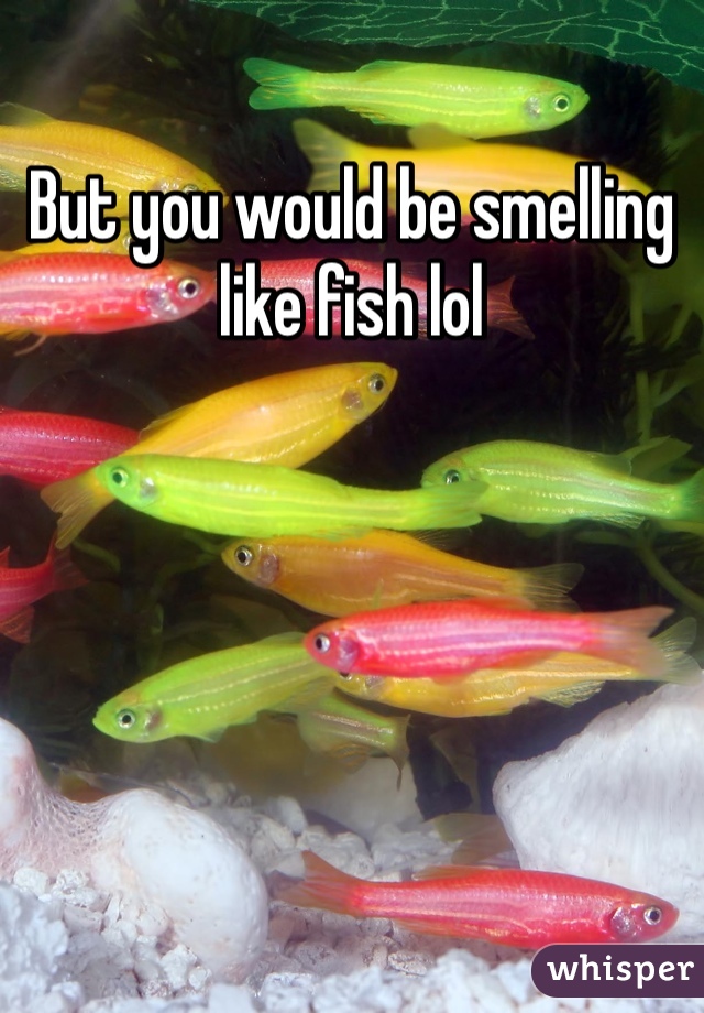 But you would be smelling like fish lol
