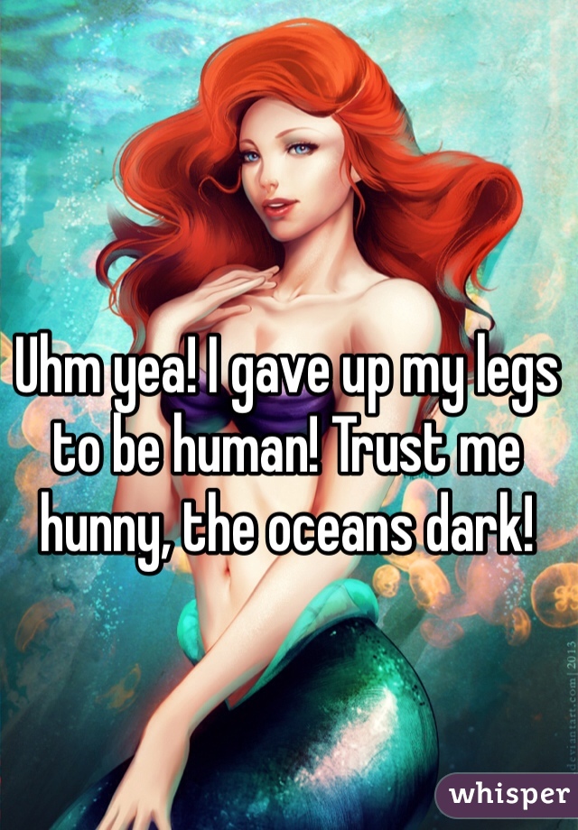 Uhm yea! I gave up my legs to be human! Trust me hunny, the oceans dark! 