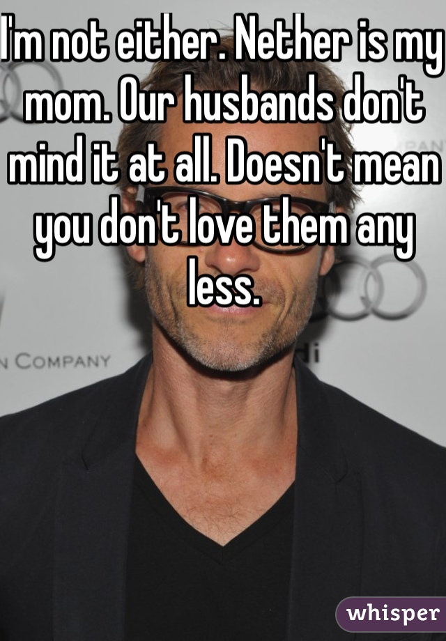 I'm not either. Nether is my mom. Our husbands don't mind it at all. Doesn't mean you don't love them any less. 