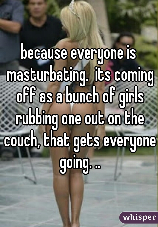 because everyone is masturbating.  its coming off as a bunch of girls rubbing one out on the couch, that gets everyone going. ..