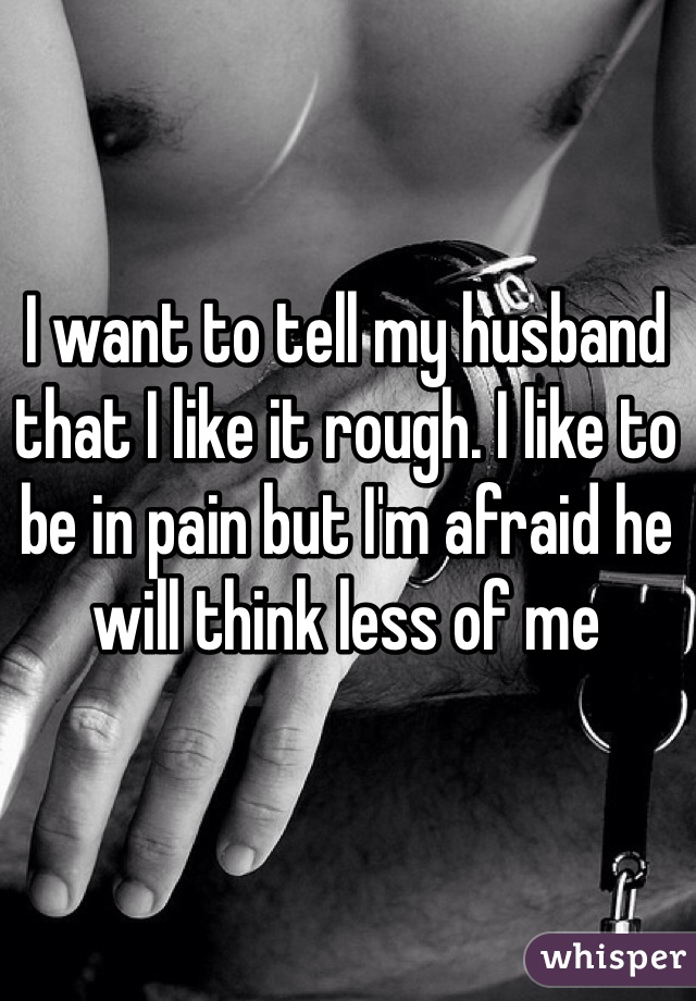 I want to tell my husband that I like it rough. I like to be in pain but I'm afraid he will think less of me