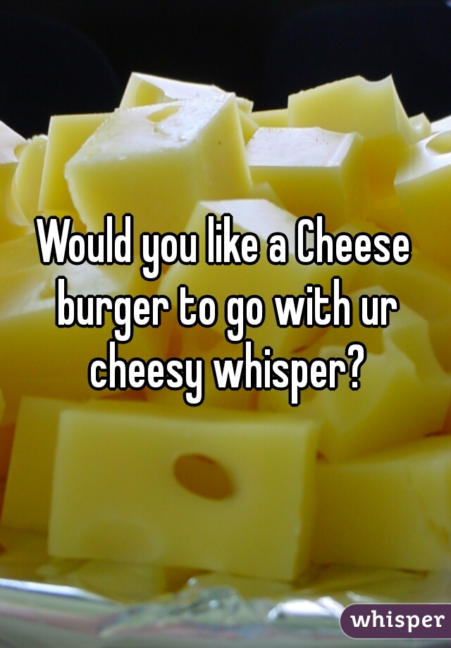 Would you like a Cheese burger to go with ur cheesy whisper?