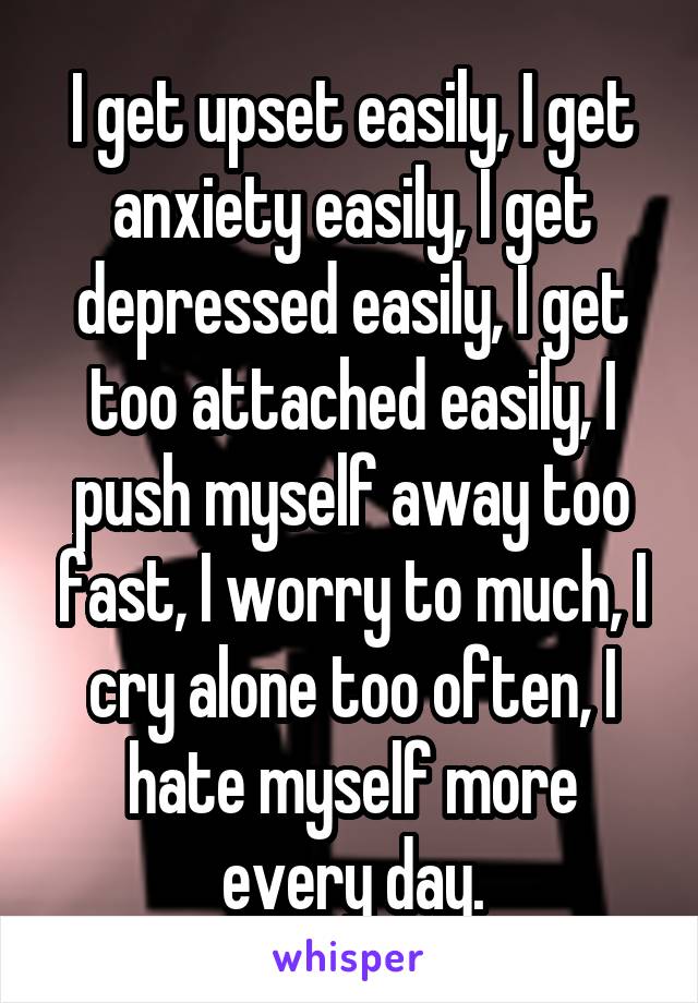 I get upset easily, I get anxiety easily, I get depressed easily, I get too attached easily, I push myself away too fast, I worry to much, I cry alone too often, I hate myself more every day.
