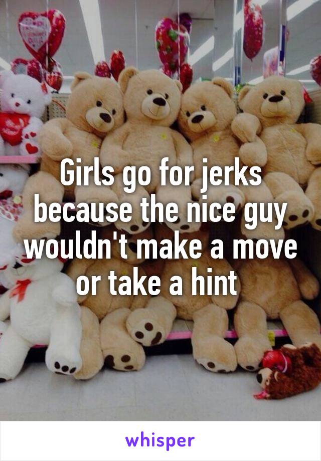 Girls go for jerks because the nice guy wouldn't make a move or take a hint 