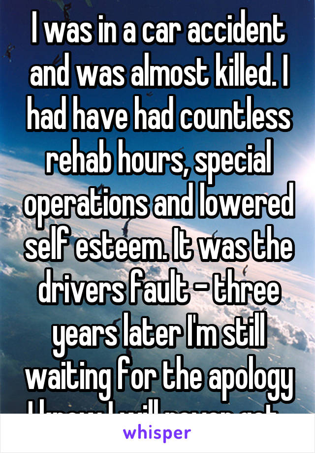 I was in a car accident and was almost killed. I had have had countless rehab hours, special operations and lowered self esteem. It was the drivers fault - three years later I'm still waiting for the apology I know I will never get. 