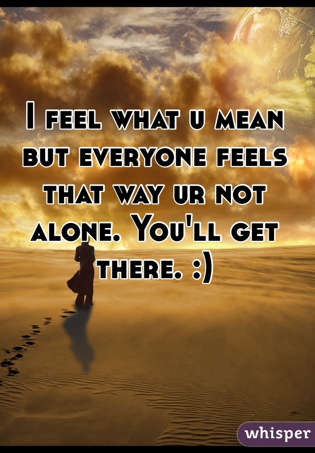 I feel what u mean but everyone feels that way ur not alone. You'll get there. :)