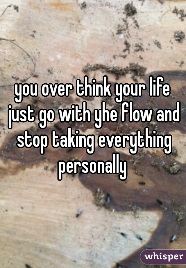 you over think your life just go with yhe flow and stop taking everything personally 