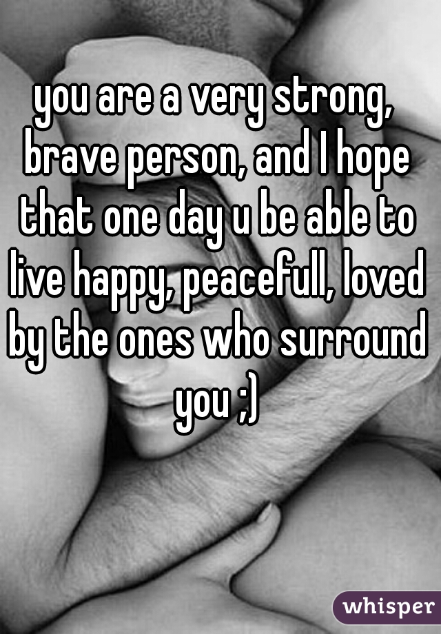 you are a very strong, brave person, and I hope that one day u be able to live happy, peacefull, loved by the ones who surround you ;)