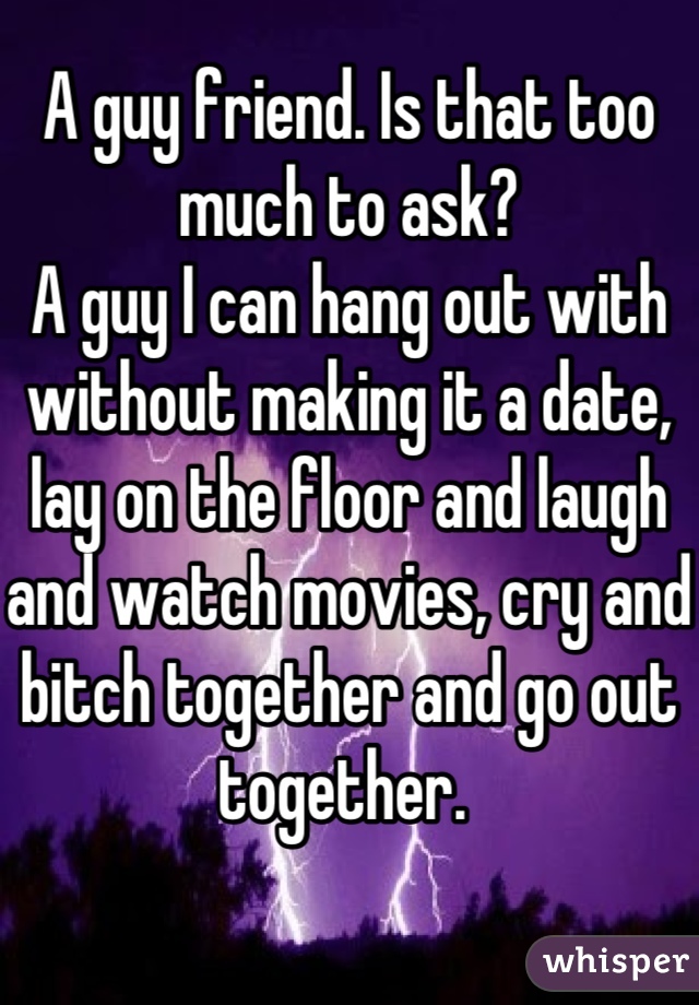 A guy friend. Is that too much to ask? 
A guy I can hang out with without making it a date, lay on the floor and laugh and watch movies, cry and bitch together and go out together. 