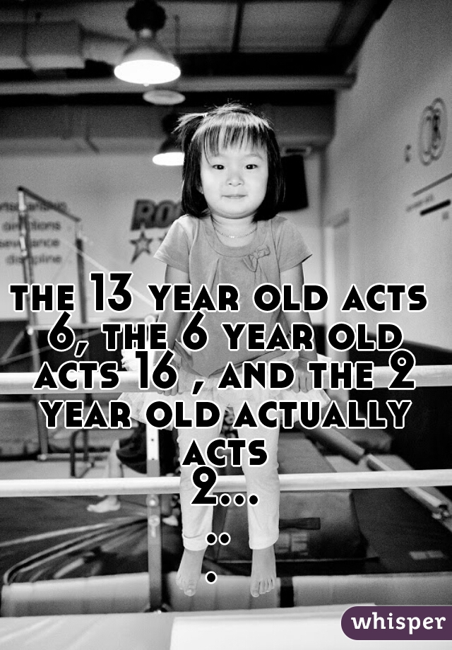 the 13 year old acts 6, the 6 year old acts 16 , and the 2 year old actually acts 2...... 