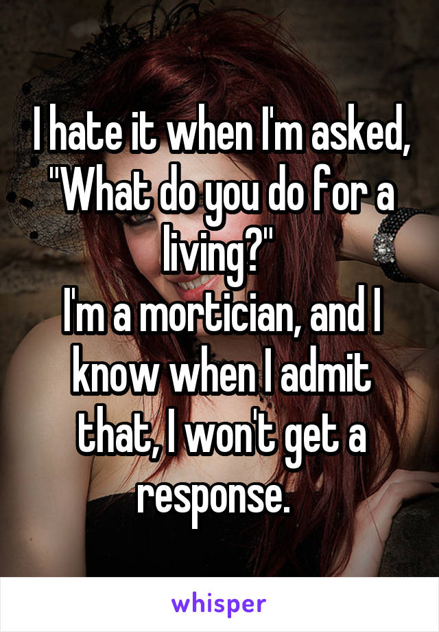 I hate it when I'm asked, "What do you do for a living?" 
I'm a mortician, and I know when I admit that, I won't get a response.  
