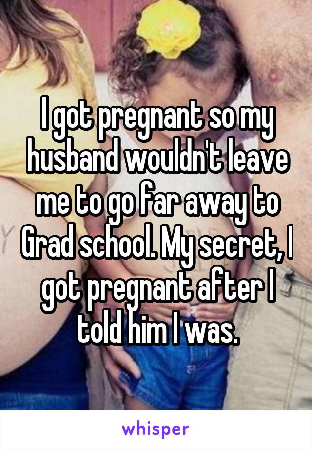I got pregnant so my husband wouldn't leave me to go far away to Grad school. My secret, I got pregnant after I told him I was.