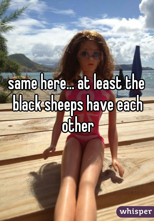 same here... at least the black sheeps have each other