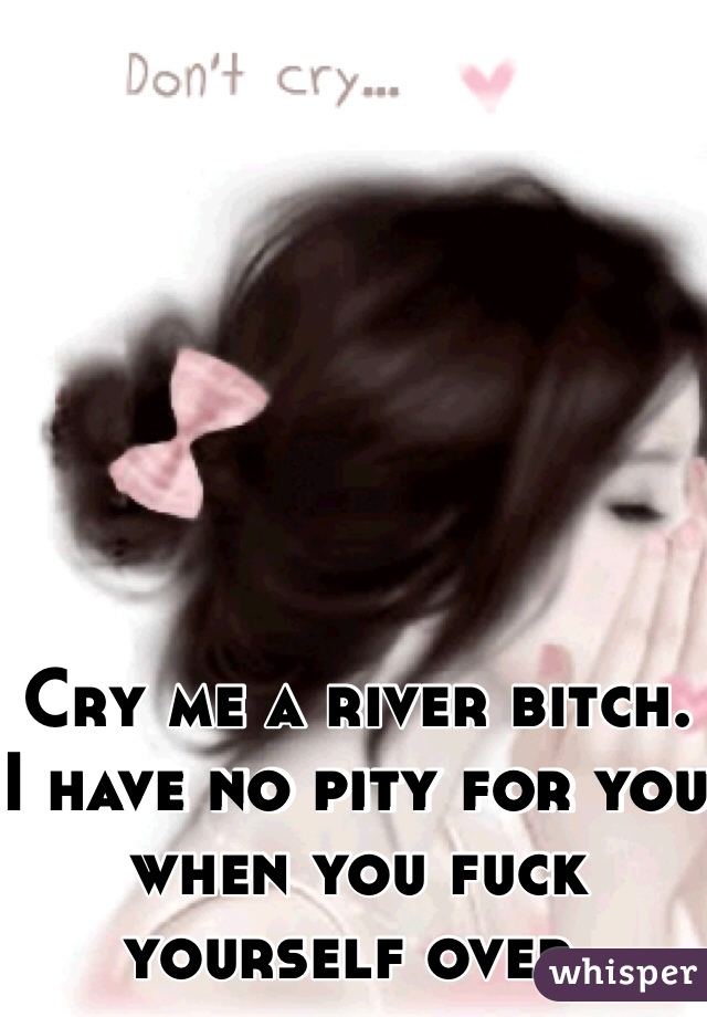 Cry me a river bitch. I have no pity for you when you fuck yourself over. 