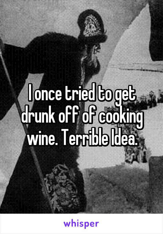 I once tried to get drunk off of cooking wine. Terrible Idea.