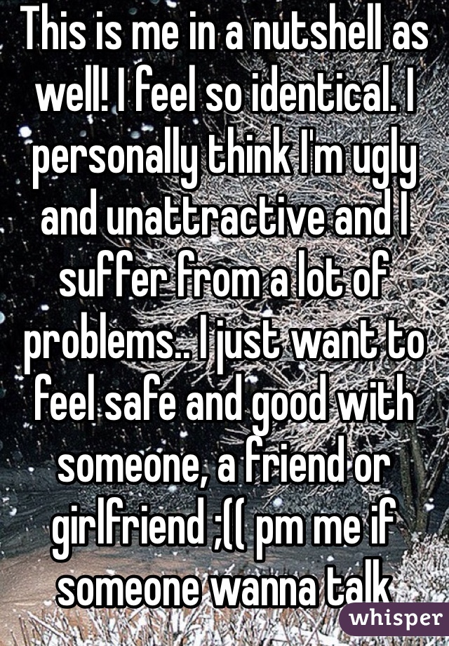 This is me in a nutshell as well! I feel so identical. I personally think I'm ugly and unattractive and I suffer from a lot of problems.. I just want to feel safe and good with someone, a friend or girlfriend ;(( pm me if someone wanna talk about it or talk in general since I'm a lonley person :(