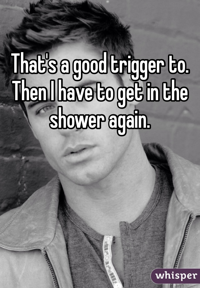 That's a good trigger to. Then I have to get in the shower again. 