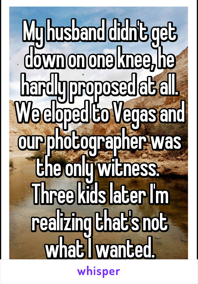 My husband didn't get down on one knee, he hardly proposed at all. We eloped to Vegas and our photographer was the only witness. 
Three kids later I'm realizing that's not what I wanted.