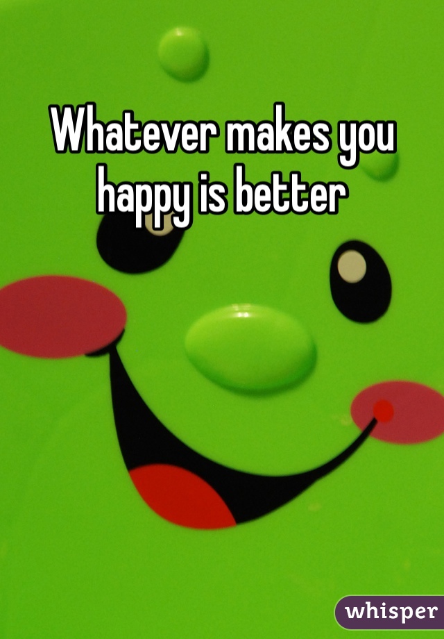 Whatever makes you happy is better