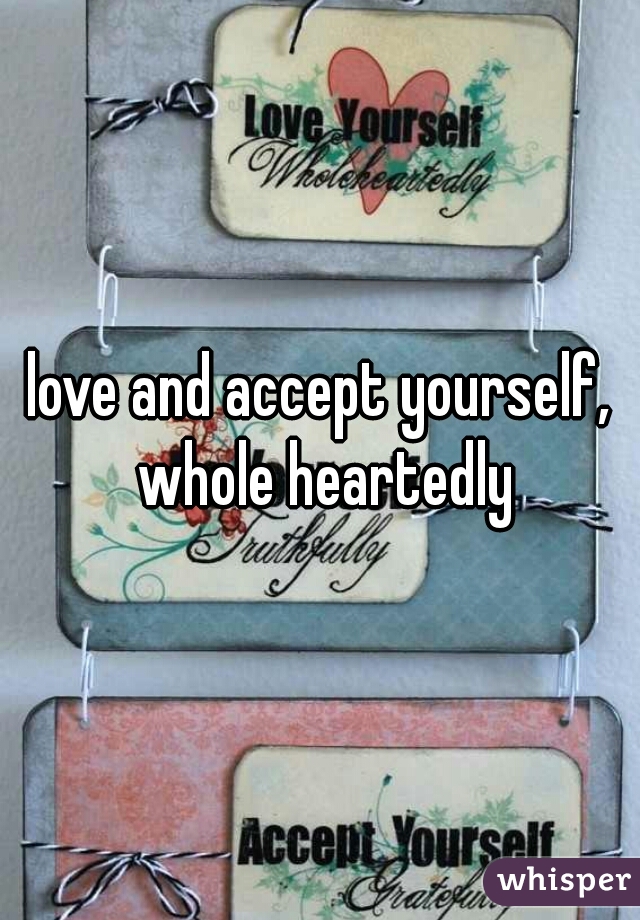 love and accept yourself, whole heartedly