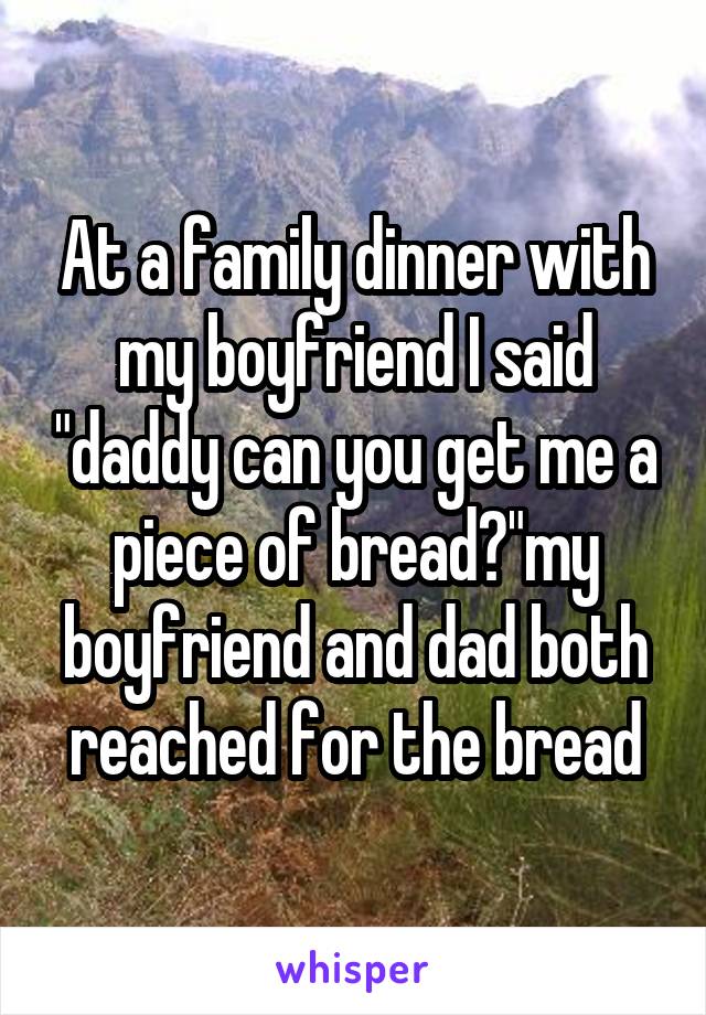 At a family dinner with my boyfriend I said "daddy can you get me a piece of bread?"my boyfriend and dad both reached for the bread