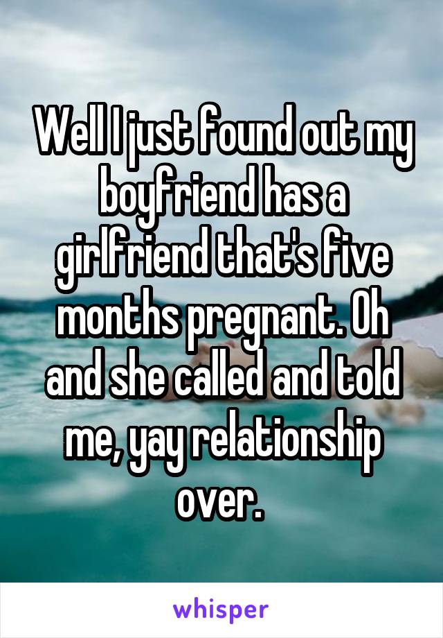 Well I just found out my boyfriend has a girlfriend that's five months pregnant. Oh and she called and told me, yay relationship over. 