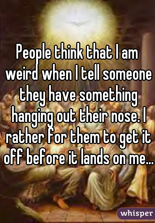 People think that I am weird when I tell someone they have something hanging out their nose. I rather for them to get it off before it lands on me...