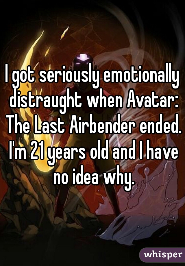I got seriously emotionally distraught when Avatar: The Last Airbender ended. I'm 21 years old and I have no idea why.
