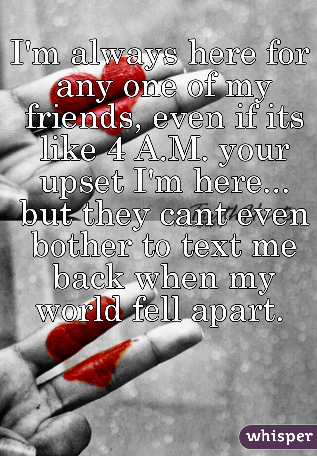 I'm always here for any one of my friends, even if its like 4 A.M. your upset I'm here... but they cant even bother to text me back when my world fell apart. 