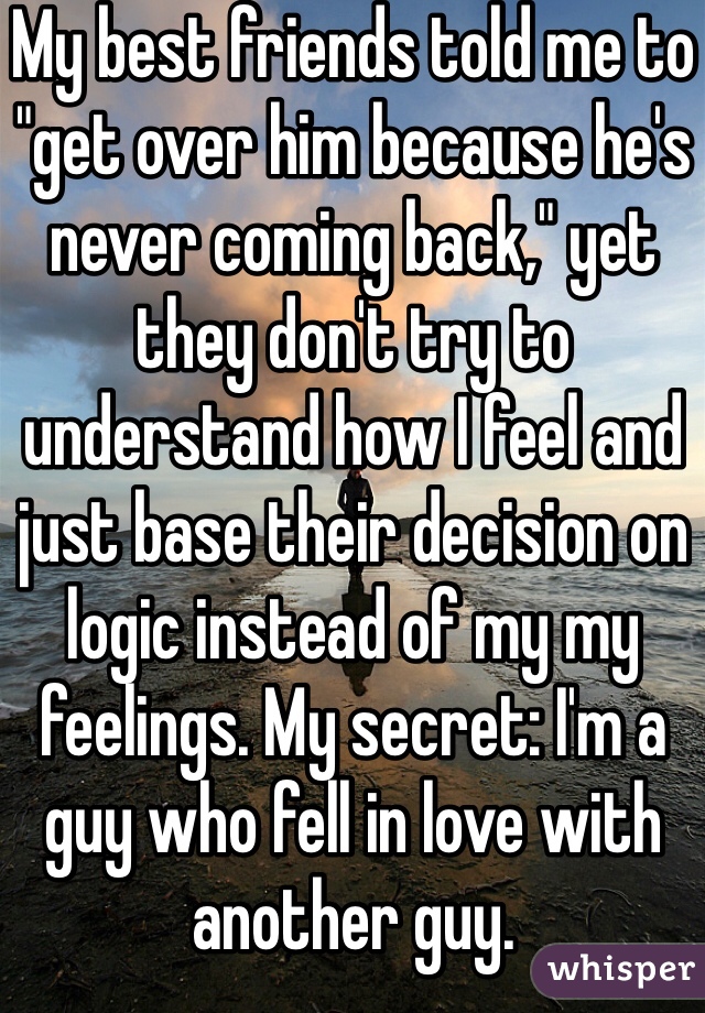My best friends told me to "get over him because he's never coming back," yet they don't try to understand how I feel and just base their decision on logic instead of my my feelings. My secret: I'm a guy who fell in love with another guy.