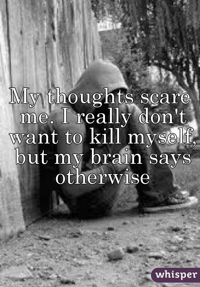 My thoughts scare me. I really don't want to kill myself, but my brain says otherwise
