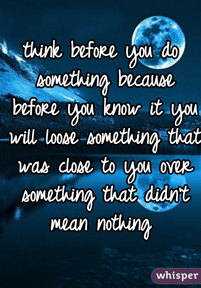 think before you do something because before you know it you will loose something that was close to you over something that didn't mean nothing 