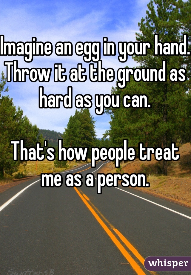 Imagine an egg in your hand.
Throw it at the ground as hard as you can.

That's how people treat me as a person.