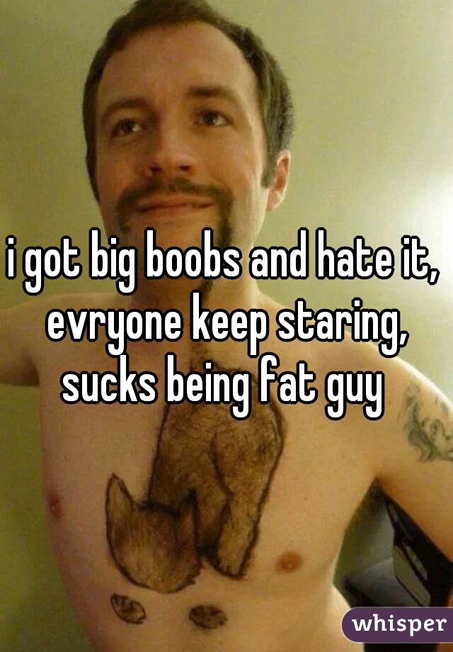 i got big boobs and hate it, evryone keep staring, sucks being fat guy 