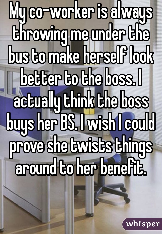 My co-worker is always throwing me under the bus to make herself look better to the boss. I actually think the boss buys her BS. I wish I could prove she twists things around to her benefit.
