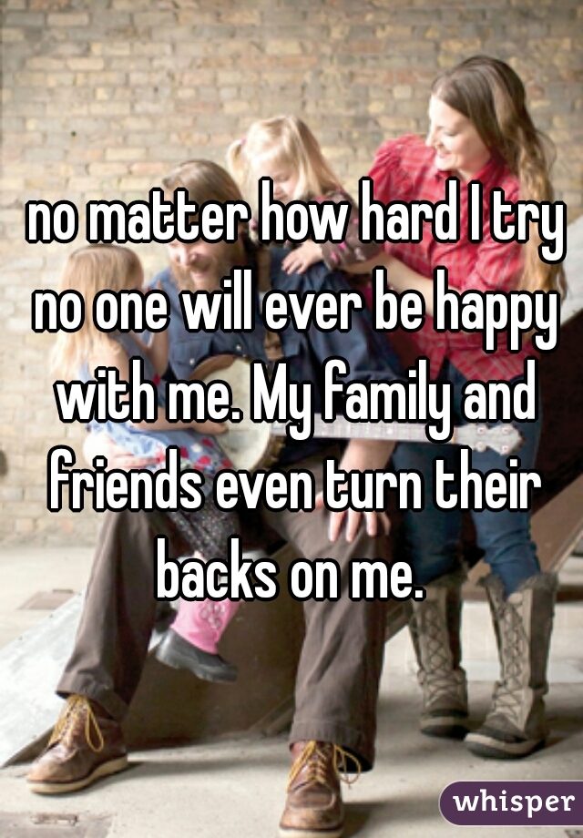  no matter how hard I try no one will ever be happy with me. My family and friends even turn their backs on me. 
