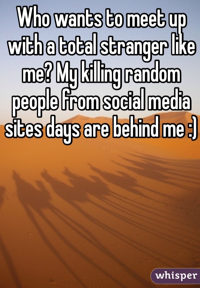Who wants to meet up with a total stranger like me? My killing random people from social media sites days are behind me :) 