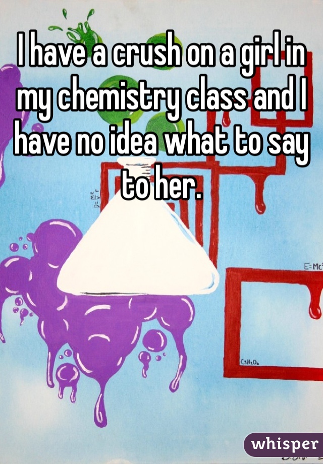 I have a crush on a girl in my chemistry class and I have no idea what to say to her. 