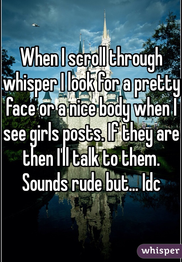 When I scroll through whisper I look for a pretty face or a nice body when I see girls posts. If they are then I'll talk to them. Sounds rude but... Idc