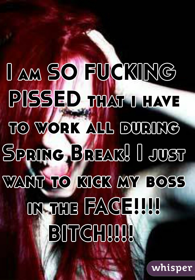I am SO FUCKING PISSED that i have to work all during Spring Break! I just want to kick my boss in the FACE!!!! BITCH!!!! 