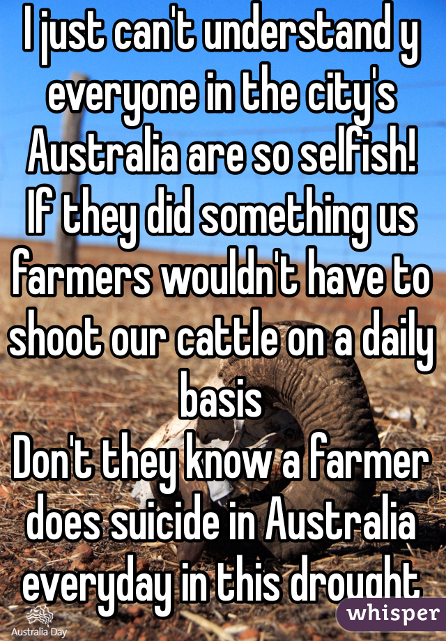 I just can't understand y everyone in the city's Australia are so selfish! 
If they did something us farmers wouldn't have to shoot our cattle on a daily basis 
Don't they know a farmer does suicide in Australia everyday in this drought 