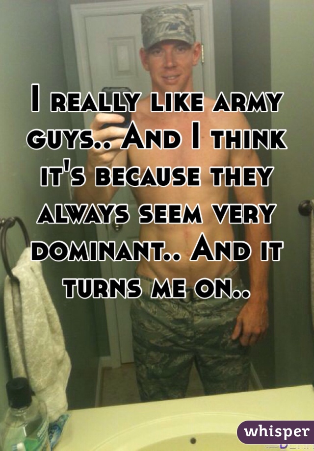 I really like army guys.. And I think it's because they always seem very dominant.. And it turns me on.. 