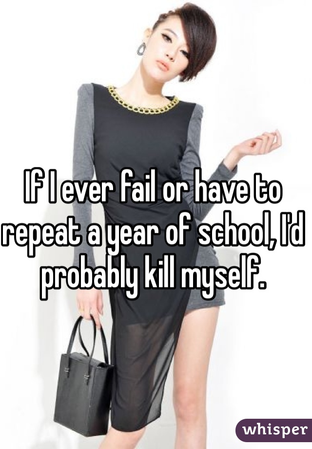 If I ever fail or have to repeat a year of school, I'd probably kill myself.