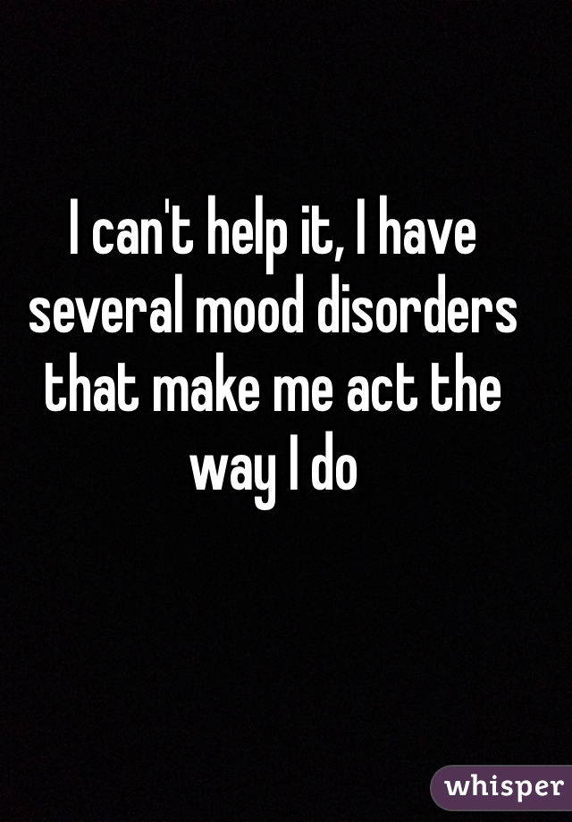 I can't help it, I have several mood disorders that make me act the way I do